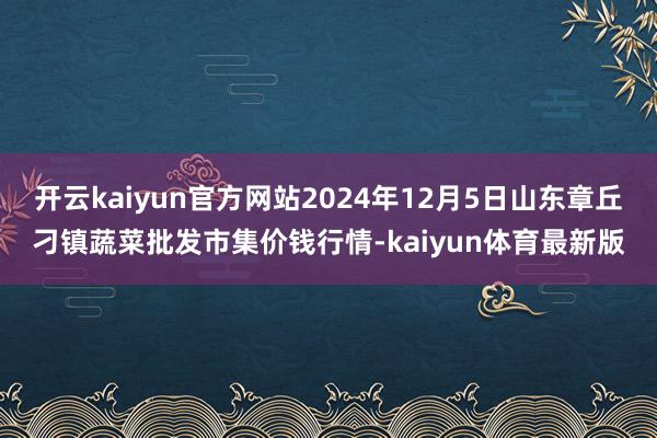 开云kaiyun官方网站2024年12月5日山东章丘刁镇蔬菜批发市集价钱行情-kaiyun体育最新版
