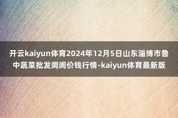 开云kaiyun体育2024年12月5日山东淄博市鲁中蔬菜批发阛阓价钱行情-kaiyun体育最新版