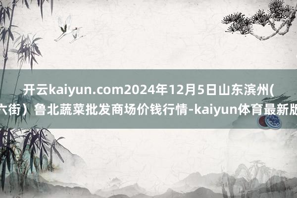 开云kaiyun.com2024年12月5日山东滨州(六街）鲁北蔬菜批发商场价钱行情-kaiyun体育最新版
