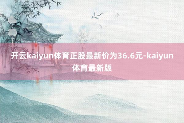 开云kaiyun体育正股最新价为36.6元-kaiyun体育最新版