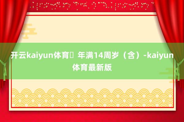 开云kaiyun体育⭐年满14周岁（含）-kaiyun体育最新版