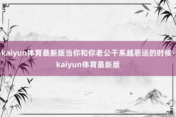 kaiyun体育最新版当你和你老公干系越恶运的时候-kaiyun体育最新版