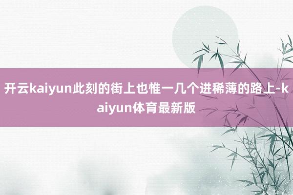 开云kaiyun此刻的街上也惟一几个进稀薄的路上-kaiyun体育最新版