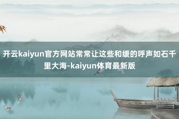 开云kaiyun官方网站常常让这些和缓的呼声如石千里大海-kaiyun体育最新版