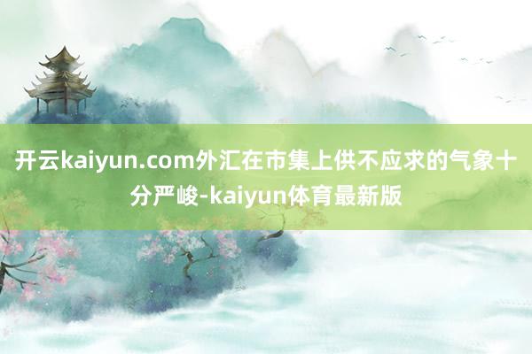 开云kaiyun.com外汇在市集上供不应求的气象十分严峻-kaiyun体育最新版