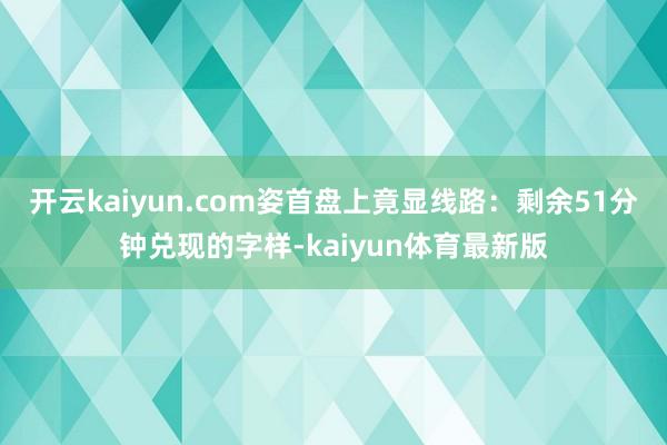 开云kaiyun.com姿首盘上竟显线路：剩余51分钟兑现的字样-kaiyun体育最新版