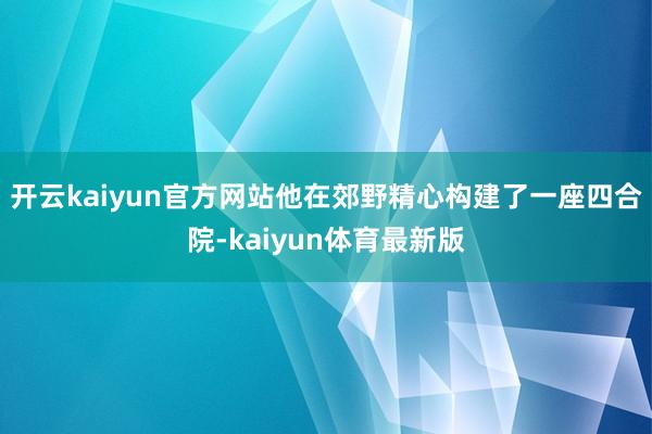 开云kaiyun官方网站他在郊野精心构建了一座四合院-kaiyun体育最新版