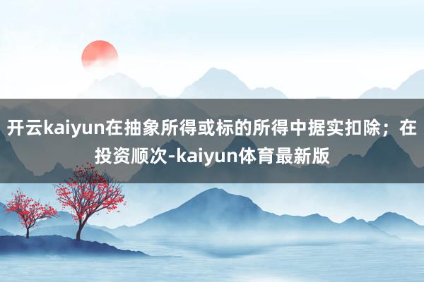 开云kaiyun在抽象所得或标的所得中据实扣除；在投资顺次-kaiyun体育最新版