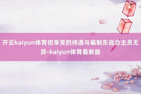 开云kaiyun体育但享受的待遇与编制东说念主员无异-kaiyun体育最新版