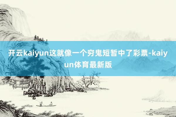 开云kaiyun这就像一个穷鬼短暂中了彩票-kaiyun体育最新版