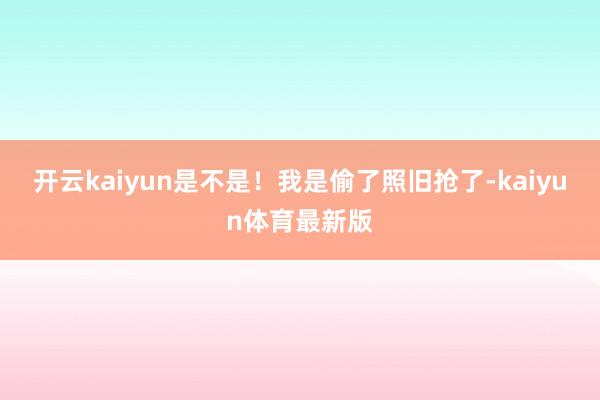 开云kaiyun是不是！我是偷了照旧抢了-kaiyun体育最新版