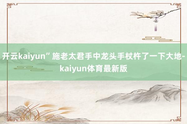 开云kaiyun”施老太君手中龙头手杖杵了一下大地-kaiyun体育最新版
