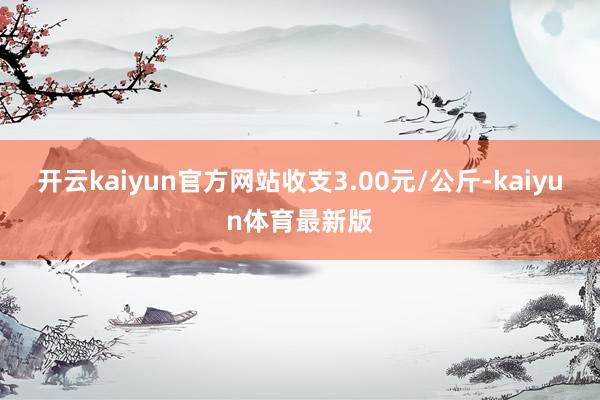 开云kaiyun官方网站收支3.00元/公斤-kaiyun体育最新版