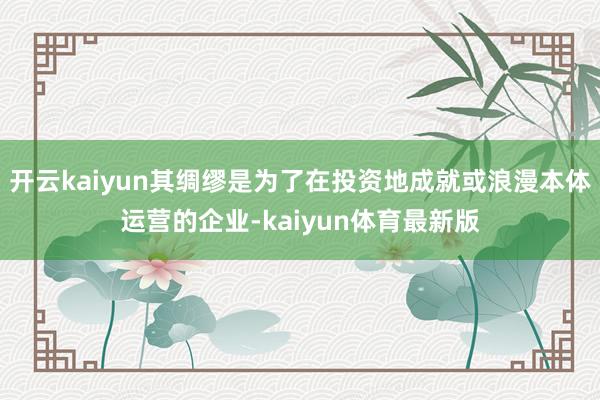 开云kaiyun其绸缪是为了在投资地成就或浪漫本体运营的企业-kaiyun体育最新版