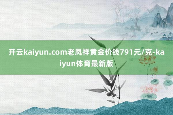 开云kaiyun.com老凤祥黄金价钱791元/克-kaiyun体育最新版