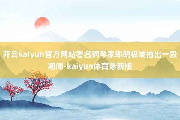 开云kaiyun官方网站著名钢琴家郎朗极端抽出一段期间-kaiyun体育最新版