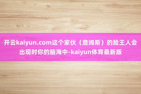 开云kaiyun.com这个家伙（詹姆斯）的脸王人会出现时你的脑海中-kaiyun体育最新版