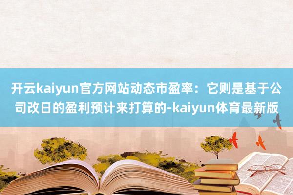 开云kaiyun官方网站动态市盈率：它则是基于公司改日的盈利预计来打算的-kaiyun体育最新版