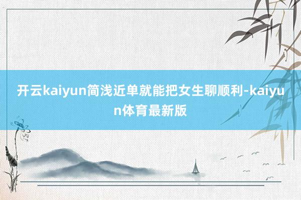 开云kaiyun简浅近单就能把女生聊顺利-kaiyun体育最新版