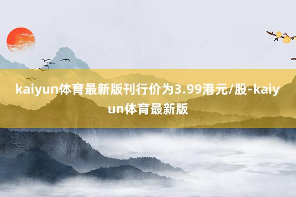 kaiyun体育最新版刊行价为3.99港元/股-kaiyun体育最新版