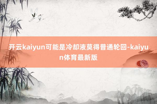 开云kaiyun可能是冷却液莫得普通轮回-kaiyun体育最新版