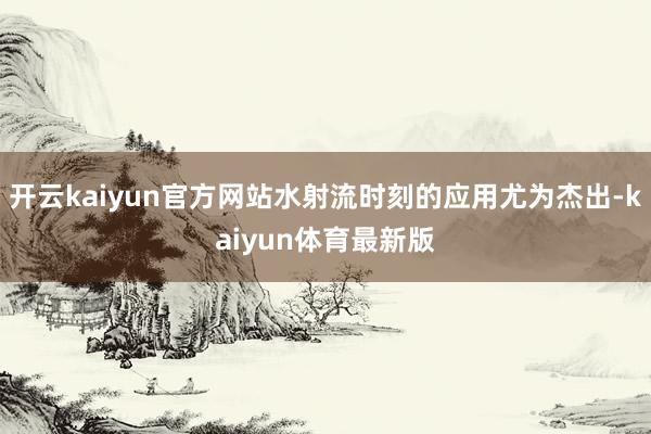 开云kaiyun官方网站水射流时刻的应用尤为杰出-kaiyun体育最新版