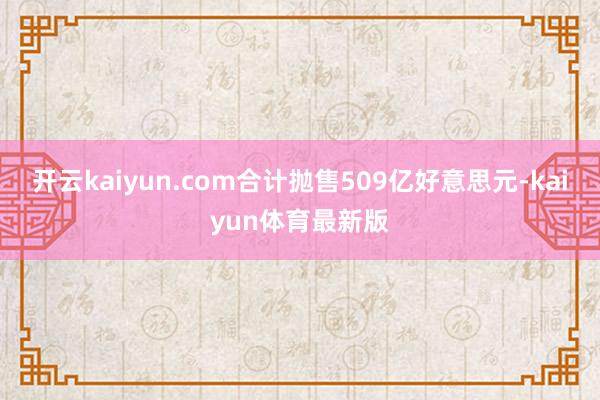 开云kaiyun.com合计抛售509亿好意思元-kaiyun体育最新版