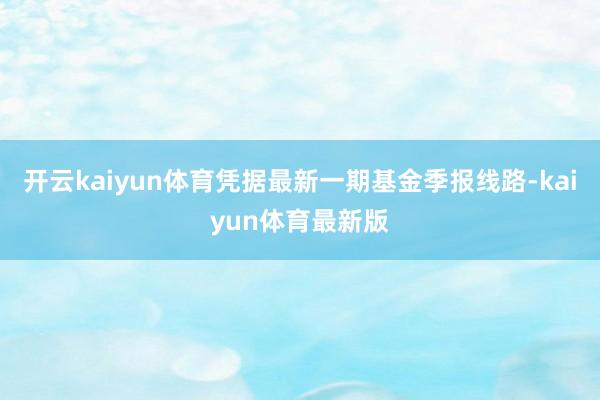 开云kaiyun体育凭据最新一期基金季报线路-kaiyun体育最新版