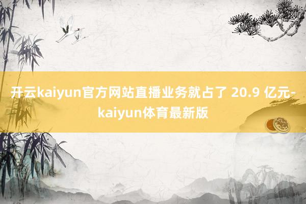 开云kaiyun官方网站直播业务就占了 20.9 亿元-kaiyun体育最新版