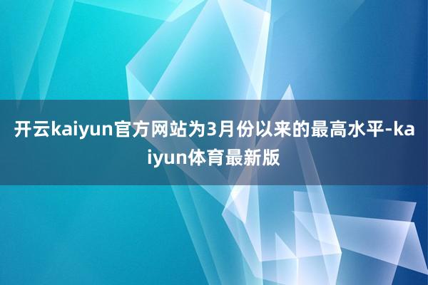 开云kaiyun官方网站为3月份以来的最高水平-kaiyun体育最新版