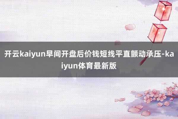 开云kaiyun早间开盘后价钱短线平直颤动承压-kaiyun体育最新版