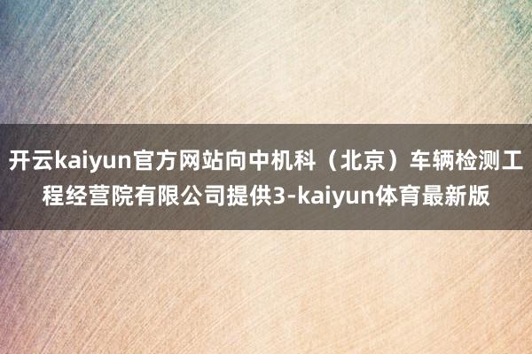 开云kaiyun官方网站向中机科（北京）车辆检测工程经营院有限公司提供3-kaiyun体育最新版