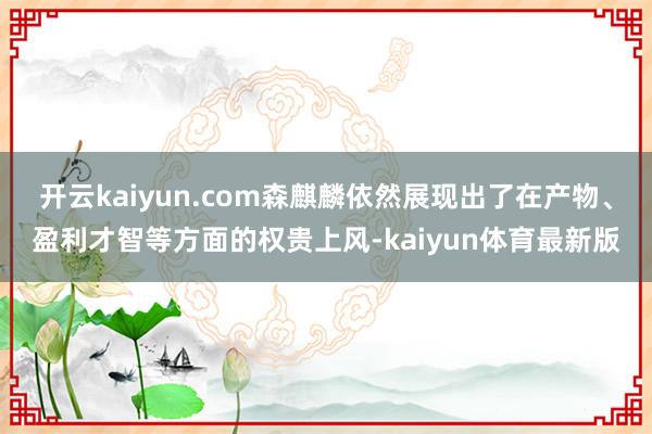 开云kaiyun.com森麒麟依然展现出了在产物、盈利才智等方面的权贵上风-kaiyun体育最新版