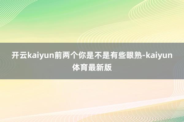 开云kaiyun前两个你是不是有些眼熟-kaiyun体育最新版