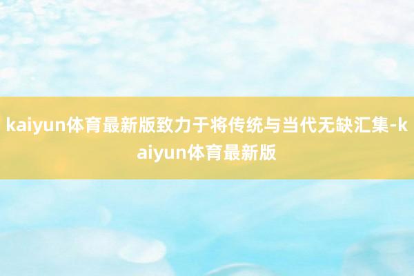 kaiyun体育最新版致力于将传统与当代无缺汇集-kaiyun体育最新版