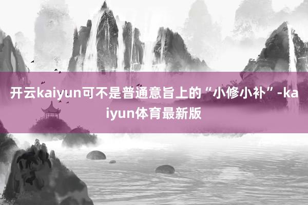 开云kaiyun可不是普通意旨上的“小修小补”-kaiyun体育最新版