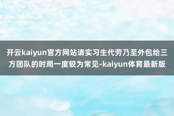 开云kaiyun官方网站请实习生代劳乃至外包给三方团队的时局一度较为常见-kaiyun体育最新版