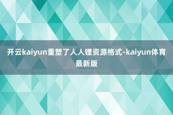 开云kaiyun重塑了人人锂资源格式-kaiyun体育最新版