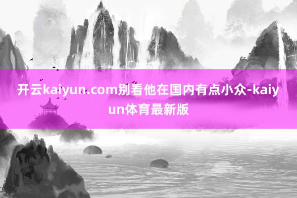 开云kaiyun.com别看他在国内有点小众-kaiyun体育最新版