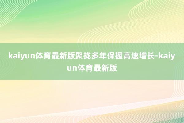 kaiyun体育最新版聚拢多年保握高速增长-kaiyun体育最新版