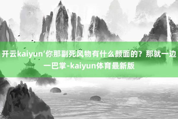 开云kaiyun‘你那副死风物有什么颜面的？那就一边一巴掌-kaiyun体育最新版