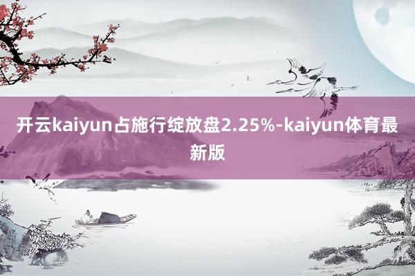 开云kaiyun占施行绽放盘2.25%-kaiyun体育最新版