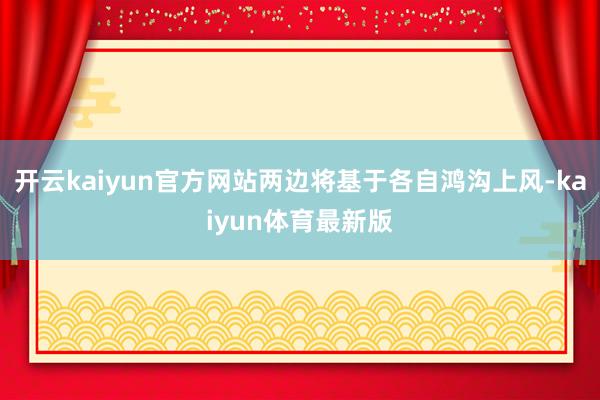 开云kaiyun官方网站两边将基于各自鸿沟上风-kaiyun体育最新版