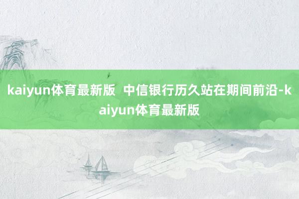 kaiyun体育最新版  中信银行历久站在期间前沿-kaiyun体育最新版