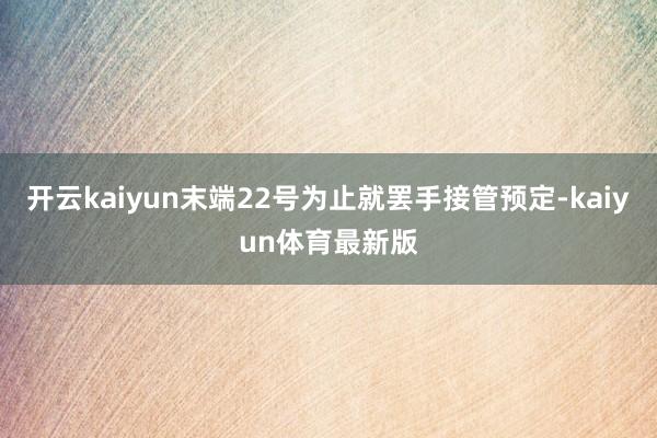 开云kaiyun末端22号为止就罢手接管预定-kaiyun体育最新版