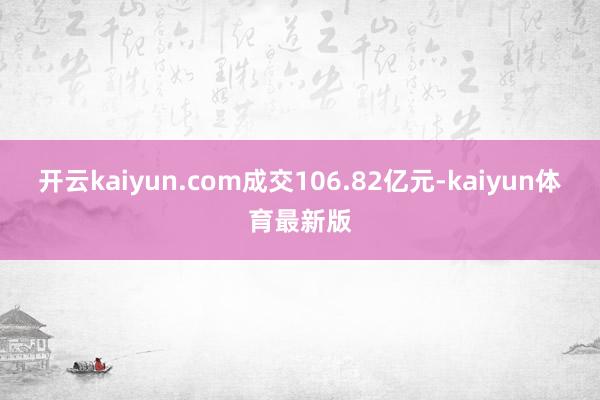 开云kaiyun.com成交106.82亿元-kaiyun体育最新版