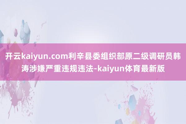 开云kaiyun.com利辛县委组织部原二级调研员韩涛涉嫌严重违规违法-kaiyun体育最新版