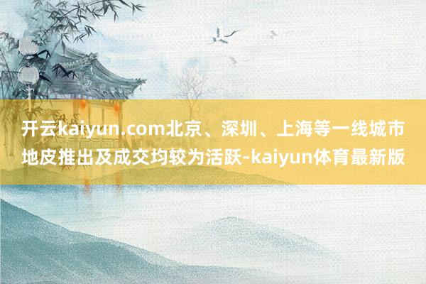 开云kaiyun.com北京、深圳、上海等一线城市地皮推出及成交均较为活跃-kaiyun体育最新版