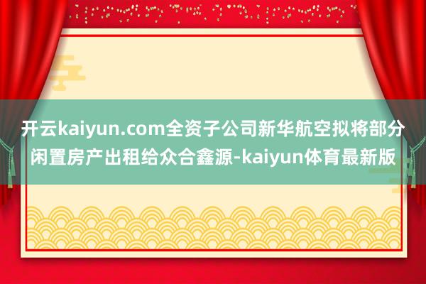 开云kaiyun.com全资子公司新华航空拟将部分闲置房产出租给众合鑫源-kaiyun体育最新版