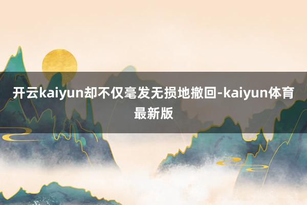 开云kaiyun却不仅毫发无损地撤回-kaiyun体育最新版